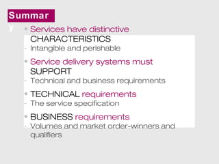 Summar 
y • Services have distinctive 
CHARACTERISTICS 
- Intangible and perishable 
• Service delivery systems must 
SUPPORT 
- Technical and business requirements 
• TECHNICAL requirements 
- The service specification 
• BUSINESS requirements 
- Volumes and market order-winners and 
qualifiers 
 