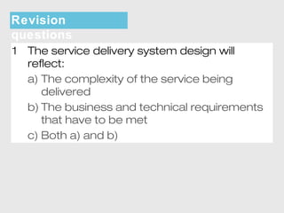 Revision 
questions 
1 The service delivery system design will 
reflect: 
a) The complexity of the service being 
delivered 
b) The business and technical requirements 
that have to be met 
c) Both a) and b) 
 