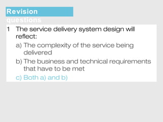 Revision 
questions 
1 The service delivery system design will 
reflect: 
a) The complexity of the service being 
delivered 
b) The business and technical requirements 
that have to be met 
c) Both a) and b) 
 