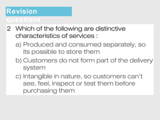 Revision 
questions 
2 Which of the following are distinctive 
characteristics of services : 
a) Produced and consumed separately, so 
its possible to store them 
b) Customers do not form part of the delivery 
system 
c) Intangible in nature, so customers can’t 
see, feel, inspect or test them before 
purchasing them 
 