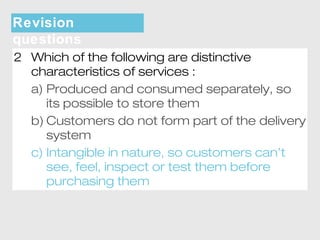 Revision 
questions 
2 Which of the following are distinctive 
characteristics of services : 
a) Produced and consumed separately, so 
its possible to store them 
b) Customers do not form part of the delivery 
system 
c) Intangible in nature, so customers can’t 
see, feel, inspect or test them before 
purchasing them 
 
