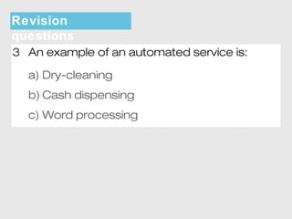 Revision 
questions 
3 An example of an automated service is: 
a) Dry-cleaning 
b) Cash dispensing 
c) Word processing 
 