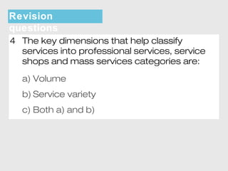 Revision 
questions 
4 The key dimensions that help classify 
services into professional services, service 
shops and mass services categories are: 
a) Volume 
b) Service variety 
c) Both a) and b) 
 