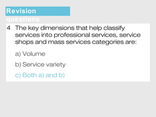 Revision 
questions 
4 The key dimensions that help classify 
services into professional services, service 
shops and mass services categories are: 
a) Volume 
b) Service variety 
c) Both a) and b) 
 
