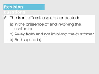 Revision 
questions 
5 The front office tasks are conducted: 
a) In the presence of and involving the 
customer 
b) Away from and not involving the customer 
c) Both a) and b) 
 