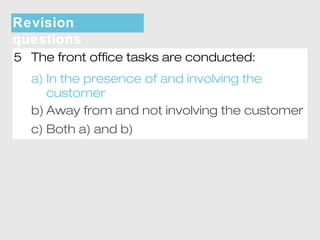 Revision 
questions 
5 The front office tasks are conducted: 
a) In the presence of and involving the 
customer 
b) Away from and not involving the customer 
c) Both a) and b) 
 