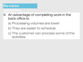 Revision 
questions 
6 An advantage of completing work in the 
back office is: 
a) Processing volumes are lower 
b) They are easier to schedule 
c) The customer can process some of the 
activities 
 