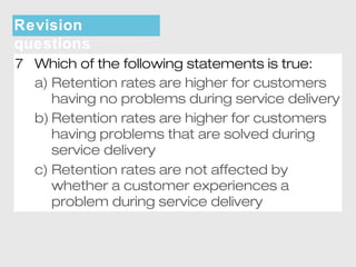 Revision 
questions 
7 Which of the following statements is true: 
a) Retention rates are higher for customers 
having no problems during service delivery 
b) Retention rates are higher for customers 
having problems that are solved during 
service delivery 
c) Retention rates are not affected by 
whether a customer experiences a 
problem during service delivery 
 