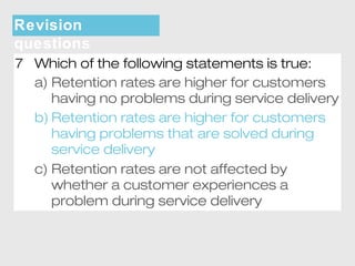 Revision 
questions 
7 Which of the following statements is true: 
a) Retention rates are higher for customers 
having no problems during service delivery 
b) Retention rates are higher for customers 
having problems that are solved during 
service delivery 
c) Retention rates are not affected by 
whether a customer experiences a 
problem during service delivery 
 