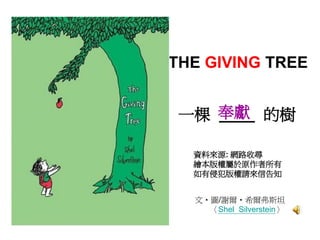 THE GIVING TREE


 一棵 奉獻 的樹
    ____

  資料來源: 網路收尋
  繪本版權屬於原作者所有
  如有侵犯版權請來信告知


  文‧圖/謝爾‧希爾弗斯坦
    〈Shel Silverstein〉
 