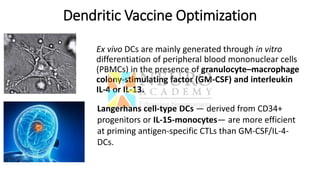 Dendritic Vaccine Optimization
Ex vivo DCs are mainly generated through in vitro
differentiation of peripheral blood mononuclear cells
(PBMCs) in the presence of granulocyte–macrophage
colony-stimulating factor (GM-CSF) and interleukin
IL-4 or IL-13.
Langerhans cell-type DCs — derived from CD34+
progenitors or IL-15-monocytes— are more efficient
at priming antigen-specific CTLs than GM-CSF/IL-4-
DCs.
 