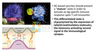 • DC-based vaccines should present
a “mature” state in order to
activate an Ag-specific immune
response upon T-cell encounter.
• This differentiated state is
characterized by the expression of
several costimulatory molecules,
the necessary activating second
signal in the immunological
synapse.
 
