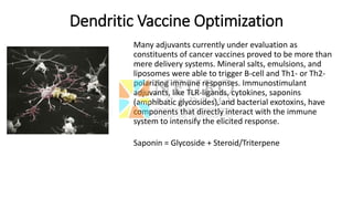 Dendritic Vaccine Optimization
Many adjuvants currently under evaluation as
constituents of cancer vaccines proved to be more than
mere delivery systems. Mineral salts, emulsions, and
liposomes were able to trigger B-cell and Th1- or Th2-
polarizing immune responses. Immunostimulant
adjuvants, like TLR-ligands, cytokines, saponins
(amphibatic glycosides), and bacterial exotoxins, have
components that directly interact with the immune
system to intensify the elicited response.
Saponin = Glycoside + Steroid/Triterpene
 