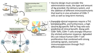 • Vaccine design must consider the
administration route, the type and amount
of Ag provided, the delivery system, and
the addition of different immunostimulants
that lead to in vivo activation of CD8+ T
cells as well as long-term memory.
• Favorable clinical responses require a Th1
immune profile, and furthermore, a high
vaccine Ag-specific Teff to Treg ratio was
predictive of clinical benefit. Along with
CD8+ Teffs, CD4+ T cells strongly influence
the elicited antitumor response. Agloaded
DCs can induce human CD4+ T-cell
proliferation that combined with strong
activating signals, overcome
immunosuppression through Th17
differentiation
 