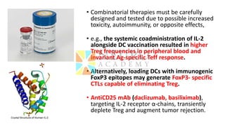 • Combinatorial therapies must be carefully
designed and tested due to possible increased
toxicity, autoimmunity, or opposite effects,
• e.g., the systemic coadministration of IL-2
alongside DC vaccination resulted in higher
Treg frequencies in peripheral blood and
invariant Ag-specific Teff response.
• Alternatively, loading DCs with immunogenic
FoxP3 epitopes may generate FoxP3- specific
CTLs capable of eliminating Treg.
• AntiCD25 mAb (daclizumab, basiliximab),
targeting IL-2 receptor α-chains, transiently
deplete Treg and augment tumor rejection.
 