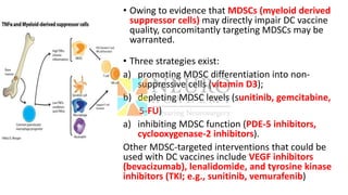 • Owing to evidence that MDSCs (myeloid derived
suppressor cells) may directly impair DC vaccine
quality, concomitantly targeting MDSCs may be
warranted.
• Three strategies exist:
a) promoting MDSC differentiation into non-
suppressive cells (vitamin D3);
b) depleting MDSC levels (sunitinib, gemcitabine,
5-FU)
a) inhibiting MDSC function (PDE-5 inhibitors,
cyclooxygenase-2 inhibitors).
Other MDSC-targeted interventions that could be
used with DC vaccines include VEGF inhibitors
(bevacizumab), lenalidomide, and tyrosine kinase
inhibitors (TKI; e.g., sunitinib, vemurafenib)
 