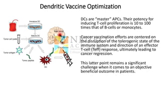 Dendritic Vaccine Optimization
DCs are “master” APCs. Their potency for
inducing T-cell proliferation is 10 to 100
times that of B-cells or monocytes.
Cancer vaccination efforts are centered on
the disruption of the tolerogenic state of the
immune system and direction of an effector
T-cell (Teff) response, ultimately leading to
cancer regression.
This latter point remains a significant
challenge when it comes to an objective
beneficial outcome in patients.
 