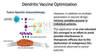 Dendritic Vaccine Optimization
However, in addition to multiple
parameters in vaccine design,
intrinsic variables present in
individual patients.
The application of ex vivo-educated
DCs emerged in an effort to avoid
possible interferences in
therapeutic efficacy due to the
dysfunction of endogenous DCs
commonly observed in cancer
patients.
 