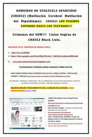 GOBIERNO DE VENEZUELA GENOCIDIO
     (CHAVEZ) (Mutilación Cerebral Mutilación
        del Hipotálamo):                              CHAVEZ: LOS TENEMOS
                  ESPIADOS HASTA LOS TUETANOS!!!


       Crímenes del NOW!!! Listas Negras de
                            CHAVEZ Black Lists.

ARCHIVOS EN EL SERVIDOR DE GOOGLE DOCS.

1. http://ow.ly/eONzE
2. https://docs.google.com/file/d/0By70ZvGxF_YQZWxOc1p0aUc4R00/edit

3.     www.porncasosvenezuela.blogspot.com

               CIUDADANOS VENEZOLANOS USADOS COMO RATAS.


     NANO COMPUTADORAS PARA CAUTERIZAR CELULAS EN LA MEDULA ESPINAL, HIPOTALAMO,
     CEREBRO Y ORGANOS.http://www.youtube.com/watch?v=5ImLfi1Wi5s&feature=relmfu

 (CAUTERIZADOS - IRRADIADOS – MANIPULADOS: TOD A LA INFORMACION D E LAS CELULAS SON ENVIADAS A SATELITES,
                  LAS PRUEVAS PUE DEN SER LLEVA DAS AL TRIB UNAL SUPREMO D E JUSTICIA).


     NEUROCANCER TRATAMIENTO DEL CANCER DE CHAVEZ                                              (NANO
     COMPUTADORAS) (may 27, 2010)



                                                         COMPUTER SHOWS YOUR THOUGHTS ON
                                                         SCREEN
                                                         http://www.timesonline.co/tol/news/science/living/a
                                                         rticle6898177.ece
                                                         EMF TORTURE CHAMBER – CAMARA DE RADIACIONES
                                                         EMISIONES DE FRECUENCIAS
                                                         http://www.geocities.com/xposperps/
                                                          http://emftorturechamber.blogspot.com/
                                                         NASA - INTERNATIONAL MOVEMENT TO BAN THE
                                                         MANIPULATION OF THE HUMAN NERVOUS SYSTEM BY
                                                         TECHNICAL MEANS
                                                         http://www.geocities.com/CapeCanaveral/Campus/2289/web
                                                         page.htm, http://web.iol.cz/mhzzrz/
 