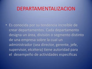 DEPARTAMENTALIZACION

• Es conocida por su tendencia increíble de
  crear departamentos. Cada departamento
  designa un área, división o segmento distinto
  de una empresa sobre la cual un
  administrador (sea director, gerente, jefe,
  supervisor, etcétera) tiene autoridad para
  el desempeño de actividades específicas
 