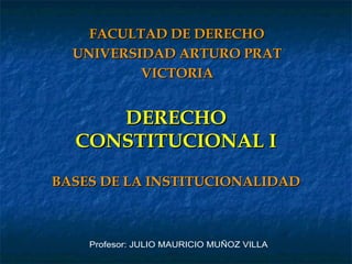DERECHO CONSTITUCIONAL I BASES DE LA INSTITUCIONALIDAD FACULTAD DE DERECHO UNIVERSIDAD ARTURO PRAT VICTORIA Profesor: JULIO MAURICIO MUÑOZ VILLA 