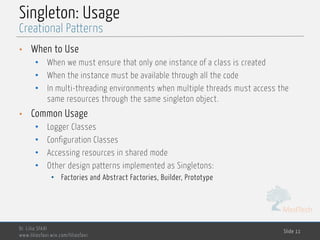 MedTech
Singleton: Usage
• When to Use
• When we must ensure that only one instance of a class is created
• When the instance must be available through all the code
• In multi-threading environments when multiple threads must access the
same resources through the same singleton object.
• Common Usage
• Logger Classes
• Configuration Classes
• Accessing resources in shared mode
• Other design patterns implemented as Singletons:
• Factories and Abstract Factories, Builder, Prototype
Dr. Lilia SFAXI
www.liliasfaxi.wix.com/liliasfaxi
Slide 11
Creational Patterns
 