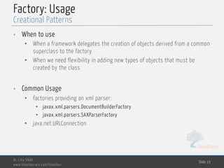 MedTech
Factory: Usage
• When to use
• When a framework delegates the creation of objects derived from a common
superclass to the factory
• When we need flexibility in adding new types of objects that must be
created by the class
• Common Usage
• factories providing an xml parser:
• javax.xml.parsers.DocumentBuilderFactory
• javax.xml.parsers.SAXParserFactory
• java.net.URLConnection
Dr. Lilia SFAXI
www.liliasfaxi.wix.com/liliasfaxi
Slide 13
Creational Patterns
 