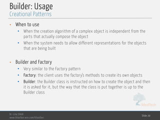 MedTech
Builder: Usage
• When to use
• When the creation algorithm of a complex object is independent from the
parts that actually compose the object
• When the system needs to allow different representations for the objects
that are being built
• Builder and Factory
• Very similar to the Factory pattern
• Factory: the client uses the factory’s methods to create its own objects
• Builder: the Builder class is instructed on how to create the object and then
it is asked for it, but the way that the class is put together is up to the
Builder class
Dr. Lilia SFAXI
www.liliasfaxi.wix.com/liliasfaxi
Slide 20
Creational Patterns
 