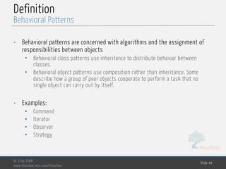 MedTech
Definition
• Behavioral patterns are concerned with algorithms and the assignment of
responsibilities between objects
• Behavioral class patterns use inheritance to distribute behavior between
classes.
• Behavioral object patterns use composition rather than inheritance. Some
describe how a group of peer objects cooperate to perform a task that no
single object can carry out by itself.
• Examples:
• Command
• Iterator
• Observer
• Strategy
Dr. Lilia SFAXI
www.liliasfaxi.wix.com/liliasfaxi
Slide 40
Behavioral Patterns
 