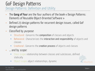 MedTech
GoF Design Patterns
Dr. Lilia SFAXI
www.liliasfaxi.wix.com/liliasfaxi
Slide 6
Design Patterns: Definition and Utility
• The Gang of Four are the four authors of the book « Design Patterns:
Elements of Reusable Object-Oriented Software »
• Defined 23 design patterns for recurrent design issues, called GoF
design patterns
• Classified by purpose:
• Structural : Concerns the composition of classes and objects
• Behavioral : Characterizes the interaction and responsibility of objects and
classes
• Creational : Concerns the creation process of objects and classes
• … and by scope:
• Class scope: relationship between classes and subclasses, defined
statically
• Object scope: object relationships, dynamic
 
