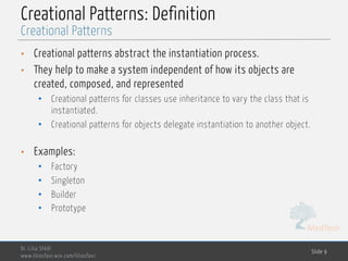 MedTech
Creational Patterns: Definition
• Creational patterns abstract the instantiation process.
• They help to make a system independent of how its objects are
created, composed, and represented
• Creational patterns for classes use inheritance to vary the class that is
instantiated.
• Creational patterns for objects delegate instantiation to another object.
• Examples:
• Factory
• Singleton
• Builder
• Prototype
Dr. Lilia SFAXI
www.liliasfaxi.wix.com/liliasfaxi
Slide 9
Creational Patterns
 