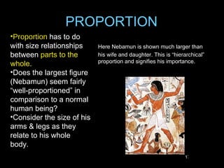 PROPORTION
•Proportion has to do
with size relationships     Here Nebamun is shown much larger than
between parts to the        his wife and daughter. This is “hierarchical”
                            proportion and signifies his importance.
whole.
•Does the largest figure
(Nebamun) seem fairly
“well-proportioned” in
comparison to a normal
human being?
•Consider the size of his
arms & legs as they
relate to his whole
body.
                                                                17
 