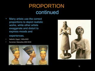 PROPORTION
                                    continued
• Many artists use the correct
  proportions to depict realistic
  works, while other artists
  exaggerate and distort to
  express moods and
    experiences.
•   Nefertiti, Egypt, 1300s BCE
•   Sumerian Statuettes,2600 BCE




                                                18
 