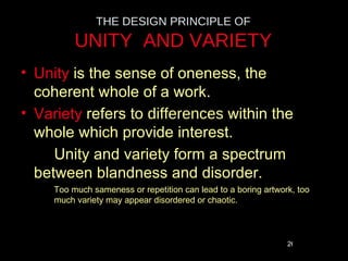 THE DESIGN PRINCIPLE OF
          UNITY AND VARIETY
• Unity is the sense of oneness, the
  coherent whole of a work.
• Variety refers to differences within the
  whole which provide interest.
     Unity and variety form a spectrum
  between blandness and disorder.
     Too much sameness or repetition can lead to a boring artwork, too
     much variety may appear disordered or chaotic.



                                                                26
 