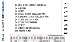 BSB
553
–
ALTERATION
&
STRUCTURAL
DESIGN
C
O
N
T
E
N
T
S
1.0 SITE & BUILDING/PROJECT BACKGROUND
2.0 OBJECTIVES
3.0 LOCATION
4.0 ORIGINAL BUILDING WORKS (DRAWINGS)
5.0 DEMOLITIONS AND NEW WORKS (DRAWINGS)
6.0 PRESENT WORKS (DRAWINGS)
7.0 CONSTRUCTIONS PROGRESS
8.0 COMMENTS
9.0 SOLUTIONS/RECOMMENDATIONS
10.0 INTERIOR IMAGES
 