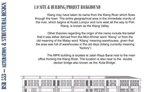 1.0 SITE & BUILDING/PROJECT BACKGROUND
ISMA. ZANA. ARIEN_2010
BSB
553
–
ALTERATION
&
STRUCTURAL
DESIGN
Klang may have taken its name from the Klang River which flows
through the town. The entire geographical area in the immediate vicinity of
the river, which begins at Kuala Lumpur and runs west all the way to Port
Klang, is known as the Klang Valley.
Other theories regarding the origin of the name include the belief
that it was either derived from the Mon-Khmer word “Klong” or from the
old meaning of the Malay word ‘Kilang’ meaning warehouses, given that
the area was full of warehouses in the old days (kilang currently meaning
“factory”)
The MPK building is located at Jalan Raya Barat nest to the main
office fronting the Klang River. The location is also near to the double
decker bridge also known as the ‘Kota Bridge’.
 