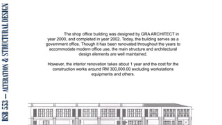 BSB
553
–
ALTERATION
&
STRUCTURAL
DESIGN
The shop office building was designed by GRA ARCHITECT in
year 2000, and completed in year 2002. Today, the building serves as a
government office. Though it has been renovated throughout the years to
accommodate modern office use, the main structure and architectural
design elements are well maintained.
However, the interior renovation takes about 1 year and the cost for the
construction works around RM 300,000.00 excluding workstations
equipments and others.
 