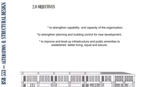 BSB
553
–
ALTERATION
&
STRUCTURAL
DESIGN 2.0 OBJECTIVES
* to strengthen capability and capacity of the organization.
*to strengthen planning and building control for new development.
* to improve and level up infrastructure and public amenities to
established better living, equal and secure.
 