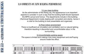 BSB
553
–
ALTERATION
&
STRUCTURAL
DESIGN 8.0 COMMENTS ON NEW BUILDING PERFORMANCE
1) Low class building
As the administrator of the Klang city, the appearance is an important
aspects to consider in such a way that the building itself should represent
the MPK’s proud and honour. The departments include in the building
(Technical Department) mostly dealing with consultant and clients, hence it
is vital for the building to look presentable and organized.
2) Poor indoor environment
There is insufficient air circulation and ventilation and no natural lighting
therefore resulting in discomfort and uncomfortable odour in the
surrounding.
3) Uncomfortable working space
The space is limited and making it too many equipment and stuff laying
around inside the office.
 
