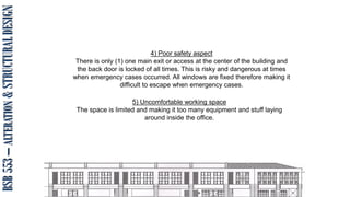 BSB
553
–
ALTERATION
&
STRUCTURAL
DESIGN
4) Poor safety aspect
There is only (1) one main exit or access at the center of the building and
the back door is locked of all times. This is risky and dangerous at times
when emergency cases occurred. All windows are fixed therefore making it
difficult to escape when emergency cases.
5) Uncomfortable working space
The space is limited and making it too many equipment and stuff laying
around inside the office.
 