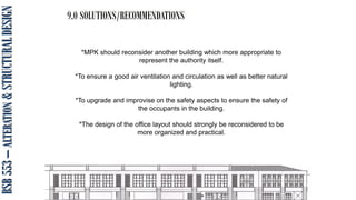 BSB
553
–
ALTERATION
&
STRUCTURAL
DESIGN
9.0 SOLUTIONS/RECOMMENDATIONS
*MPK should reconsider another building which more appropriate to
represent the authority itself.
*To ensure a good air ventilation and circulation as well as better natural
lighting.
*To upgrade and improvise on the safety aspects to ensure the safety of
the occupants in the building.
*The design of the office layout should strongly be reconsidered to be
more organized and practical.
 