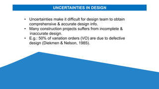 UNCERTAINTIES IN DESIGN
• Uncertainties make it difficult for design team to obtain
comprehensive & accurate design info.
• Many construction projects suffers from incomplete &
inaccurate design.
• E.g.: 50% of variation orders (VO) are due to defective
design (Diekmen & Nelson, 1985).
 