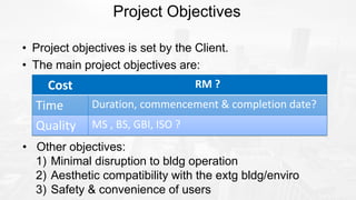 Project Objectives
• Project objectives is set by the Client.
• The main project objectives are:
• Other objectives:
1) Minimal disruption to bldg operation
2) Aesthetic compatibility with the extg bldg/enviro
3) Safety & convenience of users
Cost RM ?
Time Duration, commencement & completion date?
Quality MS , BS, GBI, ISO ?
 