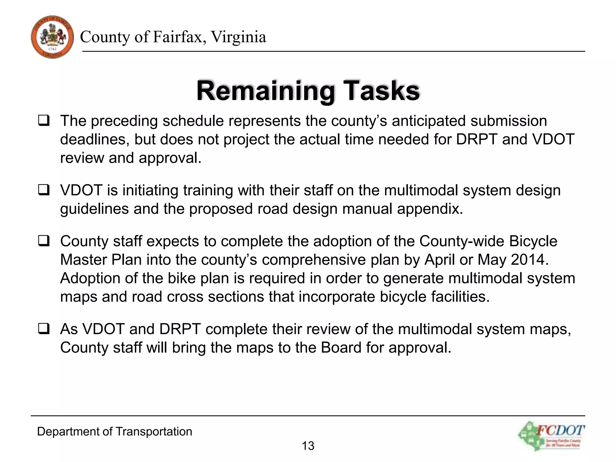 County of Fairfax, Virginia

Remaining Tasks
 The preceding schedule represents the county’s anticipated submission
deadlines, but does not project the actual time needed for DRPT and VDOT
review and approval.
 VDOT is initiating training with their staff on the multimodal system design
guidelines and the proposed road design manual appendix.
 County staff expects to complete the adoption of the County-wide Bicycle
Master Plan into the county’s comprehensive plan by April or May 2014.
Adoption of the bike plan is required in order to generate multimodal system
maps and road cross sections that incorporate bicycle facilities.
 As VDOT and DRPT complete their review of the multimodal system maps,
County staff will bring the maps to the Board for approval.

Department of Transportation
13

 