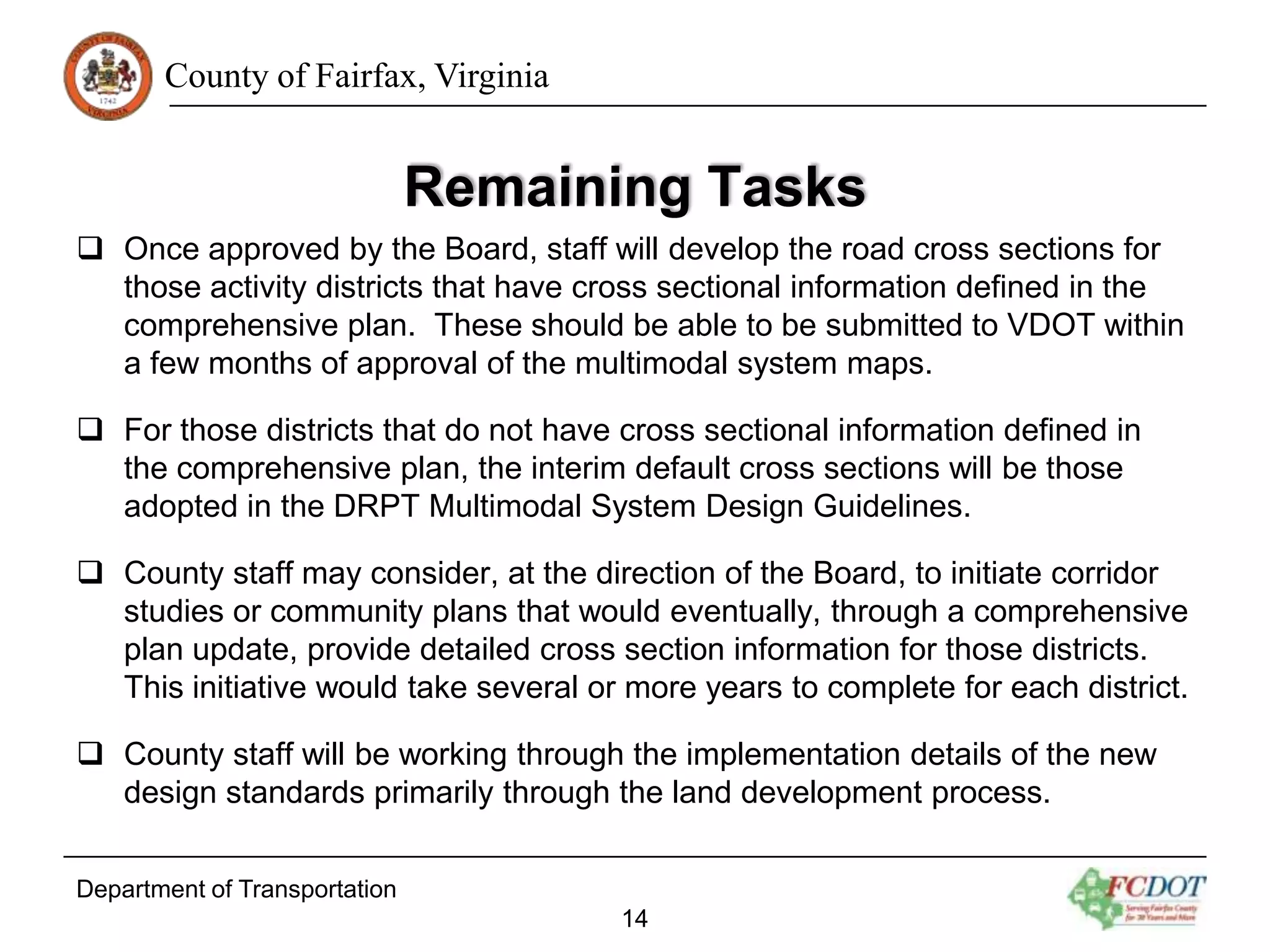 County of Fairfax, Virginia

Remaining Tasks
 Once approved by the Board, staff will develop the road cross sections for
those activity districts that have cross sectional information defined in the
comprehensive plan. These should be able to be submitted to VDOT within
a few months of approval of the multimodal system maps.
 For those districts that do not have cross sectional information defined in
the comprehensive plan, the interim default cross sections will be those
adopted in the DRPT Multimodal System Design Guidelines.
 County staff may consider, at the direction of the Board, to initiate corridor
studies or community plans that would eventually, through a comprehensive
plan update, provide detailed cross section information for those districts.
This initiative would take several or more years to complete for each district.

 County staff will be working through the implementation details of the new
design standards primarily through the land development process.
Department of Transportation
14

 