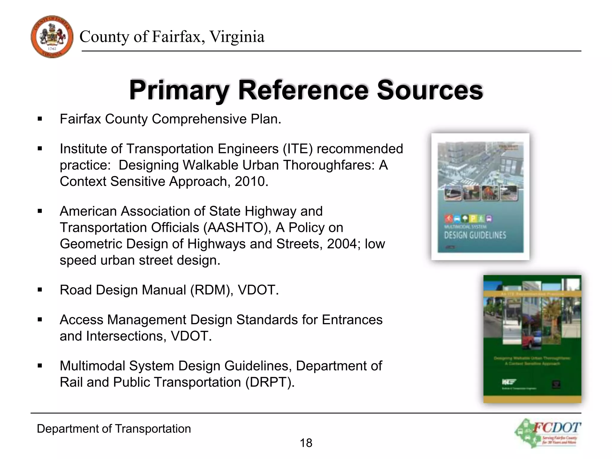 County of Fairfax, Virginia

Primary Reference Sources


Fairfax County Comprehensive Plan.



Institute of Transportation Engineers (ITE) recommended
practice: Designing Walkable Urban Thoroughfares: A
Context Sensitive Approach, 2010.



American Association of State Highway and
Transportation Officials (AASHTO), A Policy on
Geometric Design of Highways and Streets, 2004; low
speed urban street design.



Road Design Manual (RDM), VDOT.



Access Management Design Standards for Entrances
and Intersections, VDOT.



Multimodal System Design Guidelines, Department of
Rail and Public Transportation (DRPT).

Department of Transportation
18

 