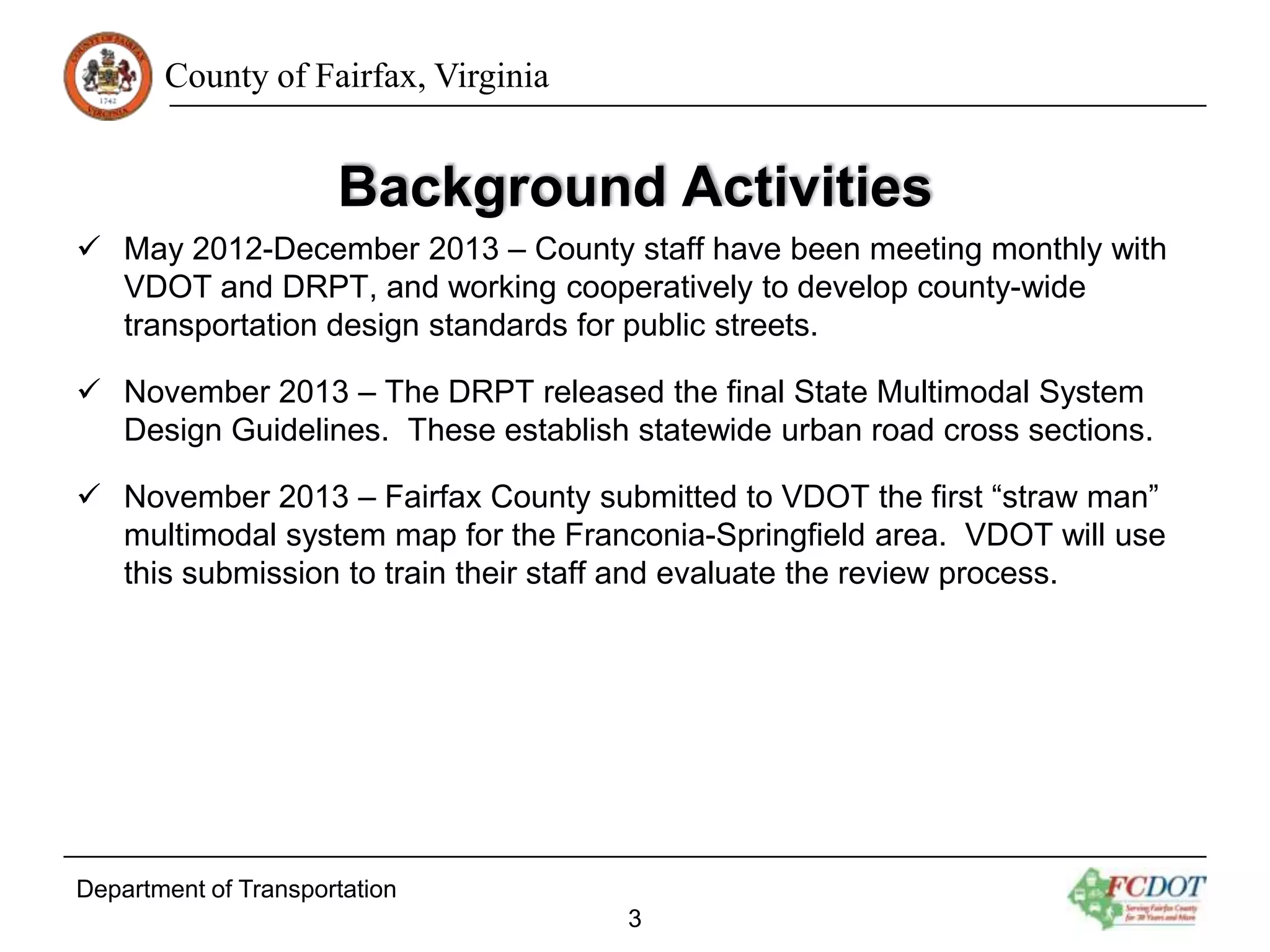 County of Fairfax, Virginia

Background Activities
 May 2012-December 2013 – County staff have been meeting monthly with
VDOT and DRPT, and working cooperatively to develop county-wide
transportation design standards for public streets.
 November 2013 – The DRPT released the final State Multimodal System
Design Guidelines. These establish statewide urban road cross sections.
 November 2013 – Fairfax County submitted to VDOT the first “straw man”
multimodal system map for the Franconia-Springfield area. VDOT will use
this submission to train their staff and evaluate the review process.

Department of Transportation
3

 
