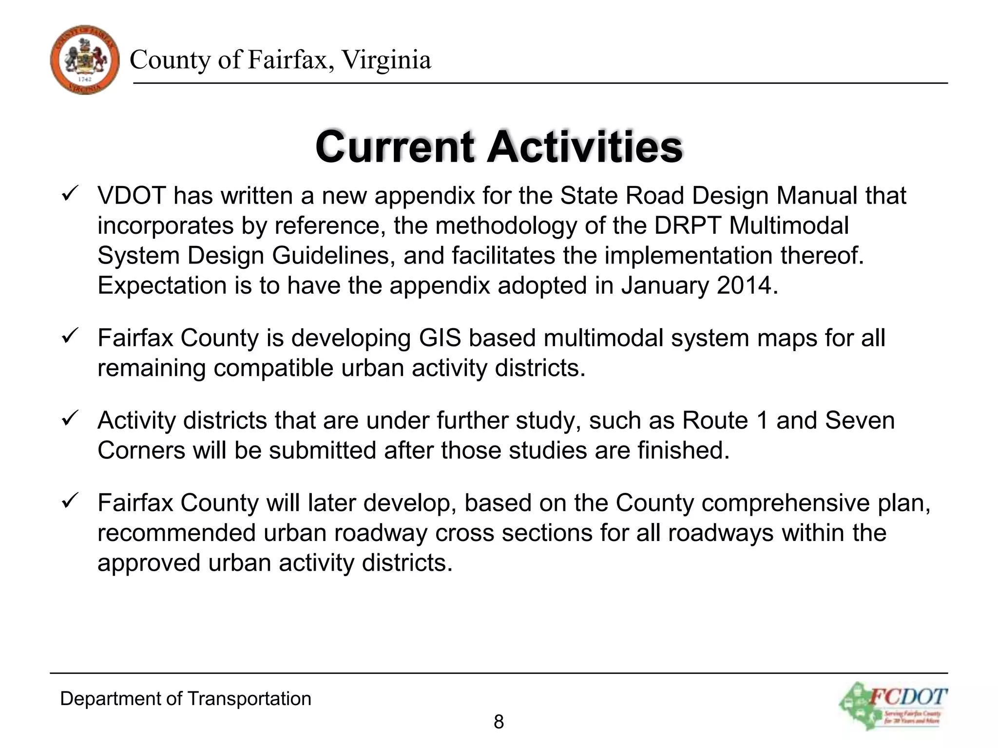 County of Fairfax, Virginia

Current Activities
 VDOT has written a new appendix for the State Road Design Manual that
incorporates by reference, the methodology of the DRPT Multimodal
System Design Guidelines, and facilitates the implementation thereof.
Expectation is to have the appendix adopted in January 2014.
 Fairfax County is developing GIS based multimodal system maps for all
remaining compatible urban activity districts.

 Activity districts that are under further study, such as Route 1 and Seven
Corners will be submitted after those studies are finished.
 Fairfax County will later develop, based on the County comprehensive plan,
recommended urban roadway cross sections for all roadways within the
approved urban activity districts.

Department of Transportation
8

 