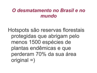 O desmatamento no Brasil e no
mundo
Hotspots são reservas florestais
protegidas que abrigam pelo
menos 1500 espécies de
plantas endêmicas e que
perderam 70% da sua área
original =)
 