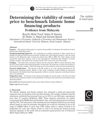 The current issue and full text archive of this journal is available at
                                         www.emeraldinsight.com/1463-5771.htm




                                                                                                                          The viability
Determining the viability of rental                                                                                      of rental price
price to benchmark Islamic home
        ﬁnancing products
                                                                                                                                               69
                         Evidence from Malaysia
                    Rosylin Mohd Yusof, Salina H. Kassim,
                    M. Shabri A. Majid and Zarinah Hamid
Department of Economics, Kulliyyah of Economics and Management Sciences,
    International Islamic University Malaysia, Kuala Lumpur, Malaysia

Abstract
Purpose – The purpose of this paper is to analyze the possibility of relying on the rental rate to price
Islamic home ﬁnancing product.
Design/methodology/approach – By comparing two models consisting of either rental rate or
lending rate (LR) and selected macroeconomic variables that could inﬂuence property value, the study
focuses on the Malaysian data covering the period from 1990 to 2006. The study adopts several
econometric time-series analysis, such as the autoregressive distributed lag estimates, bi-variate
Granger causality, and multivariate causality based on the vector error-correction model.
Findings – The study ﬁnds consistent evidence that the rental price (RP) is a better alternative than
the LR to price Islamic home ﬁnancing product. In particular, the rental rate is found to be resilient to
short-term economic volatility, while in the long run, it is truly reﬂective of the economic fundamentals.
Practical implications – This feature of the RP renders it as a fair pricing mechanism for the
Islamic home ﬁnancing product. Results of this study contribute towards ﬁnding an alternative
benchmark for the Islamic home ﬁnancing product which is currently using the conventional interest
rate as its benchmark.
Originality/value – To the best of the authors’ knowledge, the current study is the ﬁrst of its kind
which provides empirical evidence for the possibility of relying on the rental rate to price Islamic home
ﬁnancing product.
Keywords Benchmarking, Rental value, Loans, Islam, Property ﬁnance, Malaysia
Paper type Research paper


1. Overview
The Islamic banking and ﬁnance industry has witnessed a rapid and spectacular
expansion since its inception in the last three decades. The number of Islamic ﬁnancial
institutions worldwide has increased from one in 1975 to over 300 today, operating in
more than 75 countries (El-Qorchi, 2005). These ﬁnancial institutions are mainly
concentrated in the Middle East and Southeast Asia, with increasing presence in Europe
and the USA. The total assets of the banking and non-banking ﬁnancial services being
offered based on shari’ah principles throughout the world are estimated to be in the                                  Benchmarking: An International
range of US$800 billion to more than US$1 trillion which is almost ﬁvefold of its                                                              Journal
                                                                                                                                   Vol. 18 No. 1, 2011
magnitude ﬁve years ago. Islamic ﬁnance is said to be among the fastest growing                                                              pp. 69-85
ﬁnancial segments in the world with an estimated annual growth rate of 20 percent                                  q Emerald Group Publishing Limited
                                                                                                                                            1463-5771
(Bank Negara Malaysia, 2008).                                                                                         DOI 10.1108/14635771111109823
 